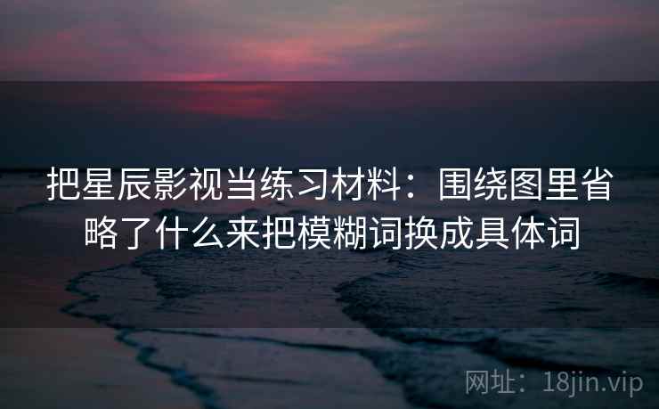 把星辰影视当练习材料：围绕图里省略了什么来把模糊词换成具体词