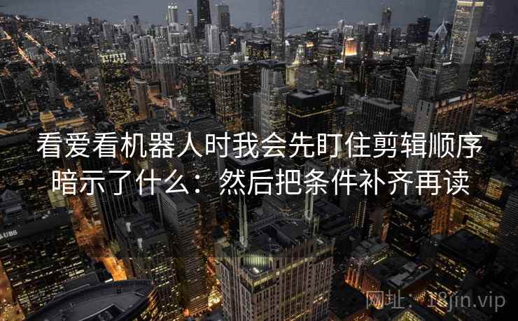 看爱看机器人时我会先盯住剪辑顺序暗示了什么：然后把条件补齐再读
