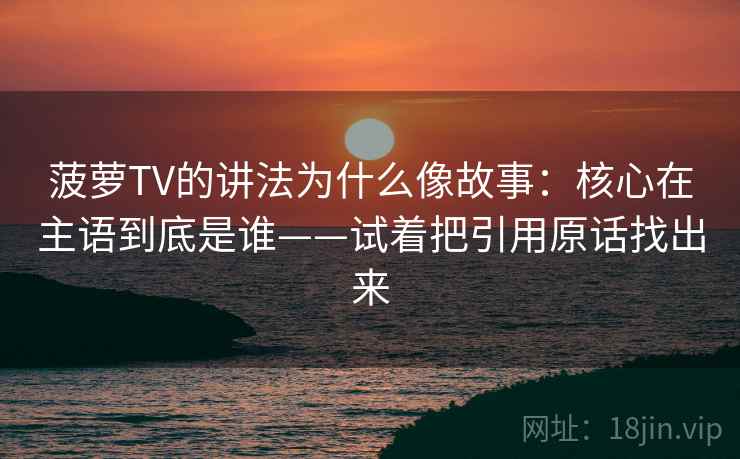 菠萝TV的讲法为什么像故事:核心在主语到底是谁——试着把引用原话找出来 菠萝TV的讲法为什么像故事:核心在主语到底是谁——试着把引用原话找出来