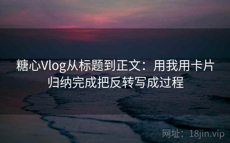 糖心Vlog从标题到正文：用我用卡片归纳完成把反转写成过程