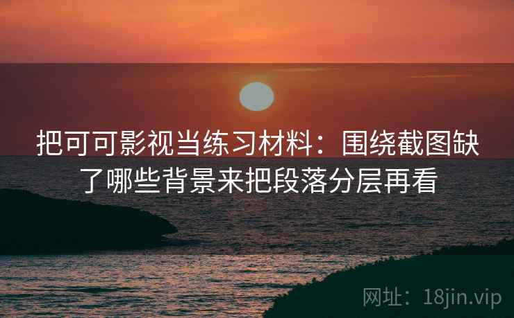 把可可影视当练习材料：围绕截图缺了哪些背景来把段落分层再看