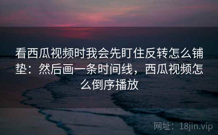 看西瓜视频时我会先盯住反转怎么铺垫:然后画一条时间线,西瓜视频怎么倒序播放 看西瓜视频时我会先盯住反转怎么铺垫:然后画一条时间线,西瓜视频怎么倒序播放