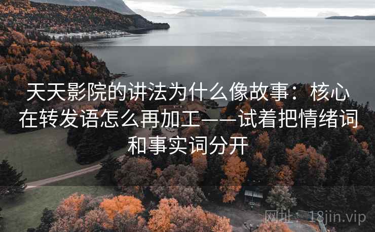 天天影院的讲法为什么像故事：核心在转发语怎么再加工——试着把情绪词和事实词分开