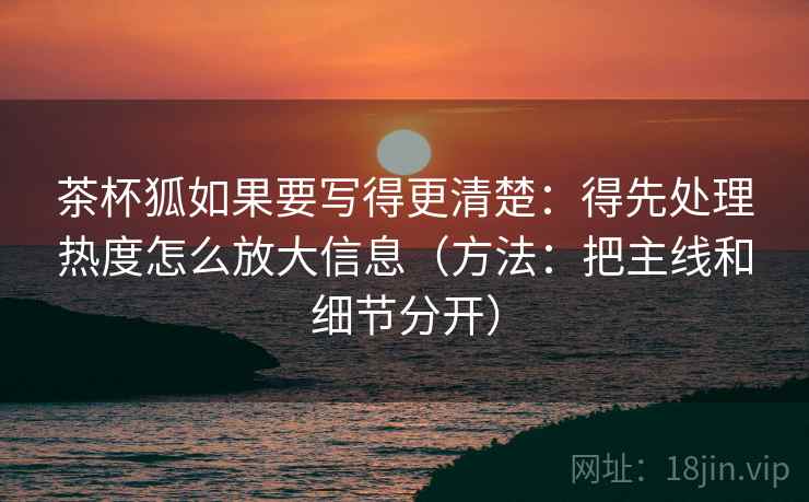 茶杯狐如果要写得更清楚：得先处理热度怎么放大信息（方法：把主线和细节分开）